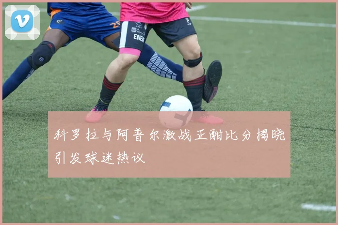 科罗拉与阿普尔激战正酣比分揭晓引发球迷热议